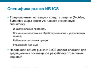 © 2007 Cisco Systems, Inc. All rights reserved. Cisco Public 16/139
Специфика рынка ИБ ICS
§  Традиционные поставщики средств защиты (McAfee,
Symantec и др.) редко учитывают отраслевую
специфику
Индустриальные протоколы
Временные задержки на обработку сигналов и управляющих
команд
Работа в агрессивных средах
Управление патчами
§  Небольшой объем рынка ИБ ICS делает сложной для
традиционных поставщиков разработку отраслевых
решений
 