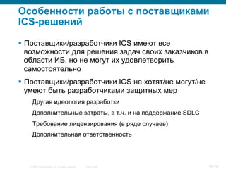 © 2007 Cisco Systems, Inc. All rights reserved. Cisco Public 18/139
Особенности работы с поставщиками
ICS-решений
§  Поставщики/разработчики ICS имеют все
возможности для решения задач своих заказчиков в
области ИБ, но не могут их удовлетворить
самостоятельно
§  Поставщики/разработчики ICS не хотят/не могут/не
умеют быть разработчиками защитных мер
Другая идеология разработки
Дополнительные затраты, в т.ч. и на поддержание SDLC
Требование лицензирования (в ряде случаев)
Дополнительная ответственность
 