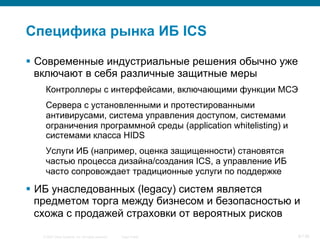 © 2007 Cisco Systems, Inc. All rights reserved. Cisco Public 8/139
Специфика рынка ИБ ICS
§  Современные индустриальные решения обычно уже
включают в себя различные защитные меры
Контроллеры с интерфейсами, включающими функции МСЭ
Сервера с установленными и протестированными
антивирусами, система управления доступом, системами
ограничения программной среды (application whitelisting) и
системами класса HIDS
Услуги ИБ (например, оценка защищенности) становятся
частью процесса дизайна/создания ICS, а управление ИБ
часто сопровождает традиционные услуги по поддержке
§  ИБ унаследованных (legacy) систем является
предметом торга между бизнесом и безопасностью и
схожа с продажей страховки от вероятных рисков
 