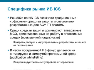 © 2007 Cisco Systems, Inc. All rights reserved. Cisco Public 9/139
Специфика рынка ИБ ICS
§  Решения по ИБ ICS включают традиционные
«офисные» средства защиты и специально
разработанные для АСУ ТП системы
§  Среди средств защиты доминируют аппаратные
МСЭ, ориентированные на работу в агрессивных
средах (повышенной надежности)
Контроль доступа к индустриальным устройствам и защита
от сетевых атак
§  В части программной ИБ фокус делается на
антивирусах и замкнутой программной среде
(application whitelisting)
Защита индустриальных устройств от заражения
 