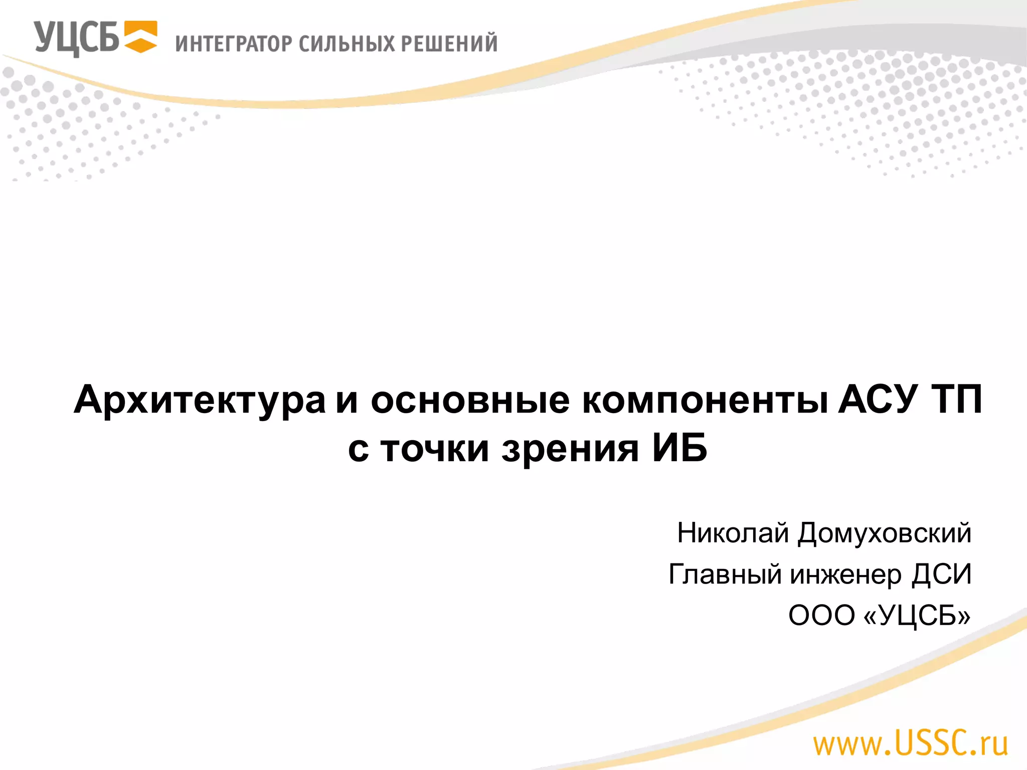 Николай Домуховский
Главный инженер ДСИ
ООО «УЦСБ»
Архитектура и основные компоненты АСУ ТП
с точки зрения ИБ
 