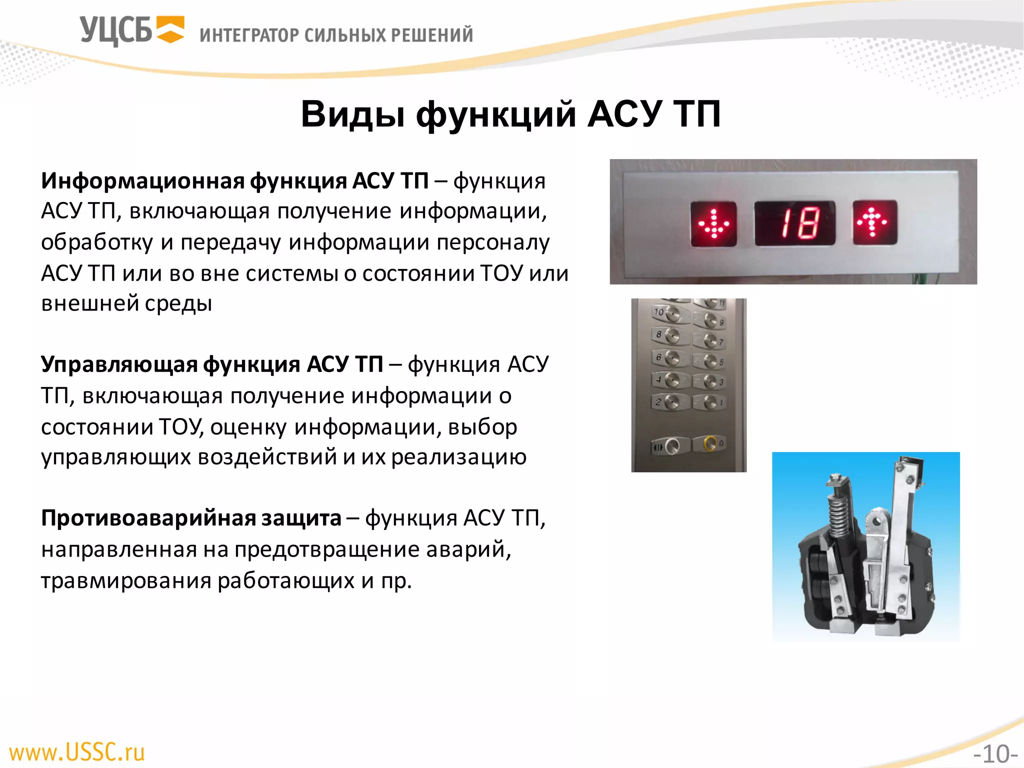 Виды функций АСУ ТП
Информационная	функция	АСУ	ТП	– функция	
АСУ	ТП,	включающая	получение	информации,	
обработку	и	передачу	информации	персоналу	
АСУ	ТП	или	во	вне	системы	о	состоянии	ТОУ	или	
внешней	среды
Управляющая	функция	АСУ	ТП	– функция	АСУ	
ТП,	включающая	получение	информации о	
состоянии	ТОУ,	оценку	информации,	выбор	
управляющих	воздействий	и	их	реализацию
Противоаварийная	защита – функция	АСУ	ТП,	
направленная	на	предотвращение	аварий,	
травмирования работающих	и	пр.
-10-
 