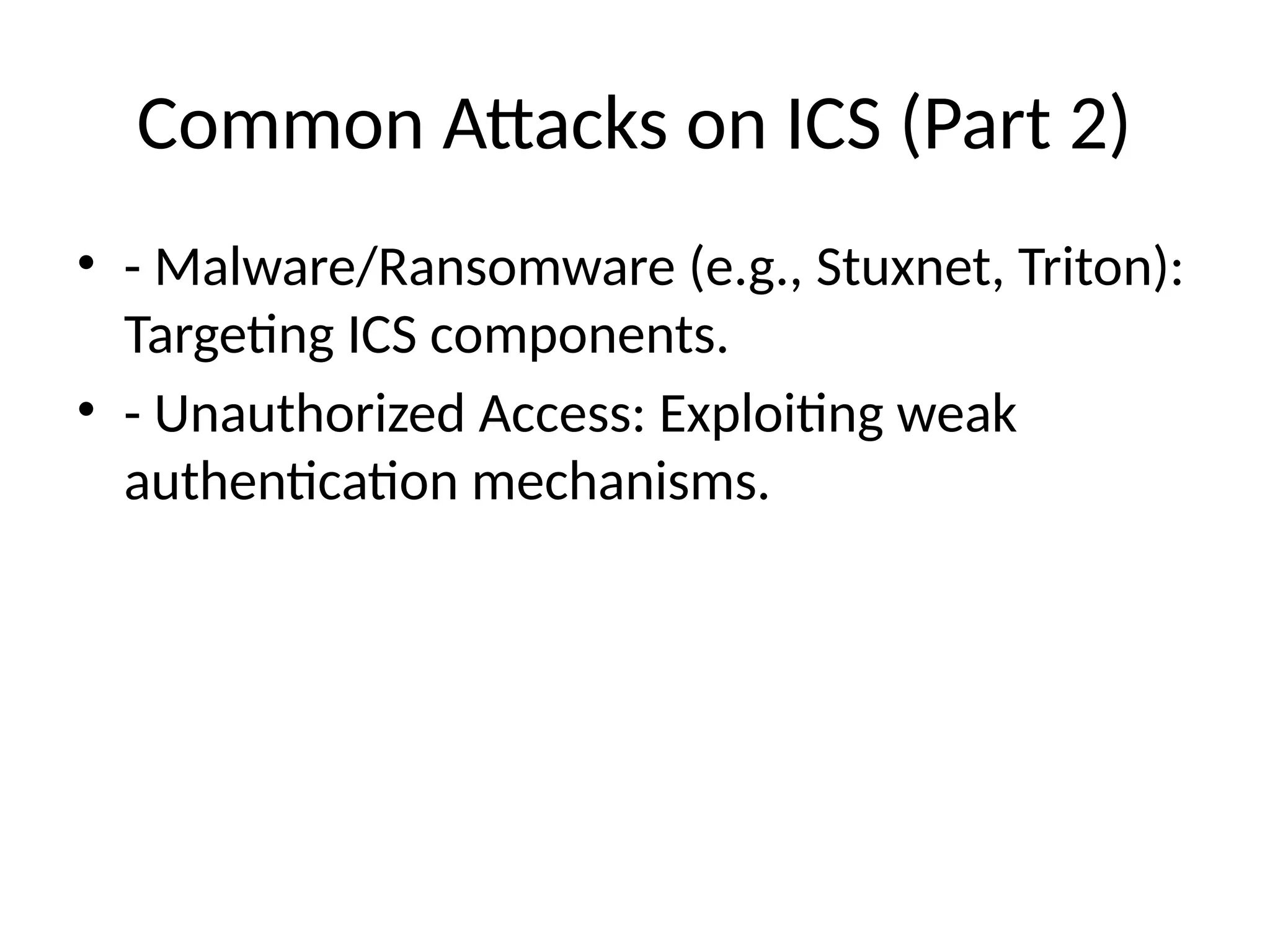 Common Attacks on ICS (Part 2)
• - Malware/Ransomware (e.g., Stuxnet, Triton):
Targeting ICS components.
• - Unauthorized Access: Exploiting weak
authentication mechanisms.
 