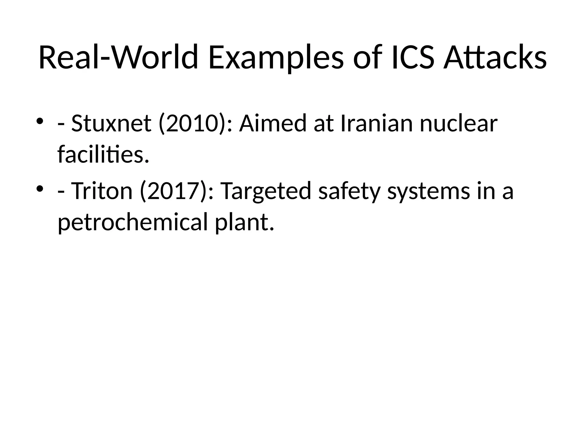 Real-World Examples of ICS Attacks
• - Stuxnet (2010): Aimed at Iranian nuclear
facilities.
• - Triton (2017): Targeted safety systems in a
petrochemical plant.
 
