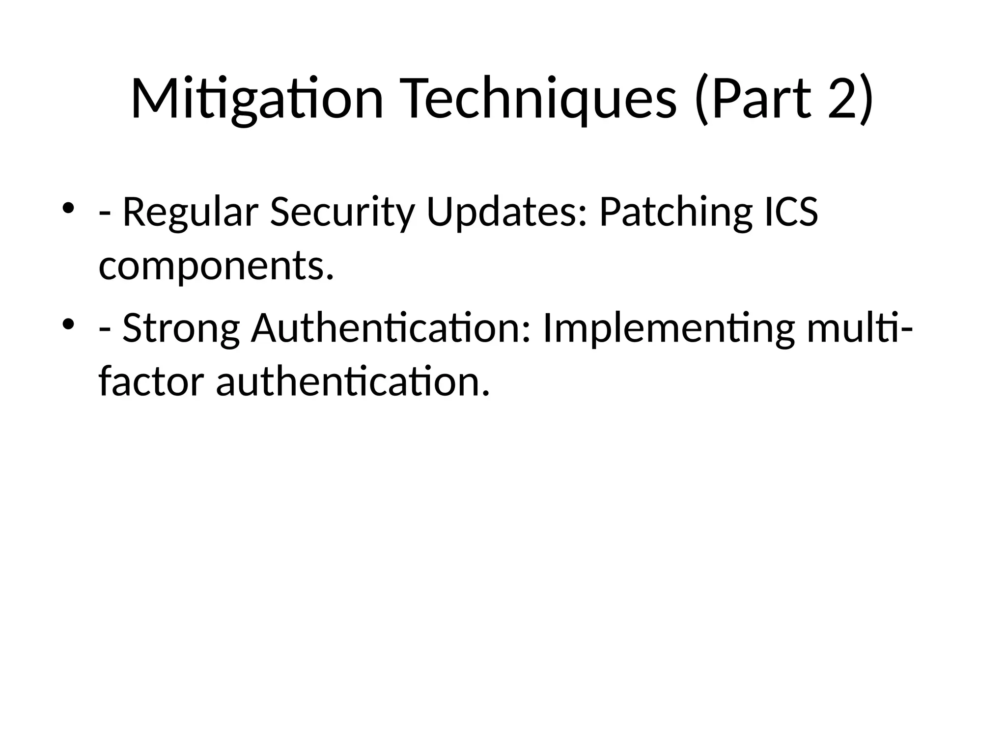Mitigation Techniques (Part 2)
• - Regular Security Updates: Patching ICS
components.
• - Strong Authentication: Implementing multi-
factor authentication.
 