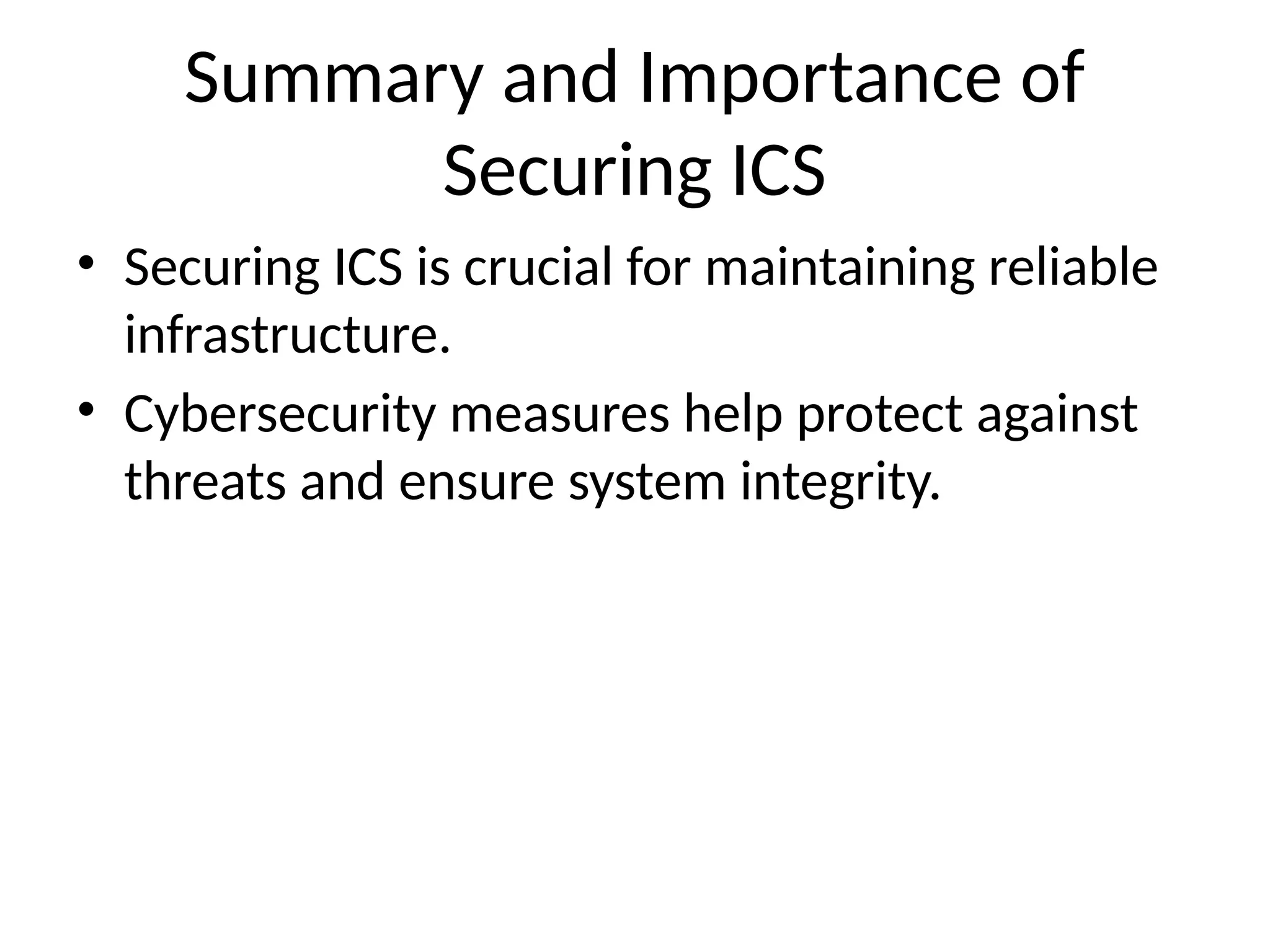 Summary and Importance of
Securing ICS
• Securing ICS is crucial for maintaining reliable
infrastructure.
• Cybersecurity measures help protect against
threats and ensure system integrity.
 