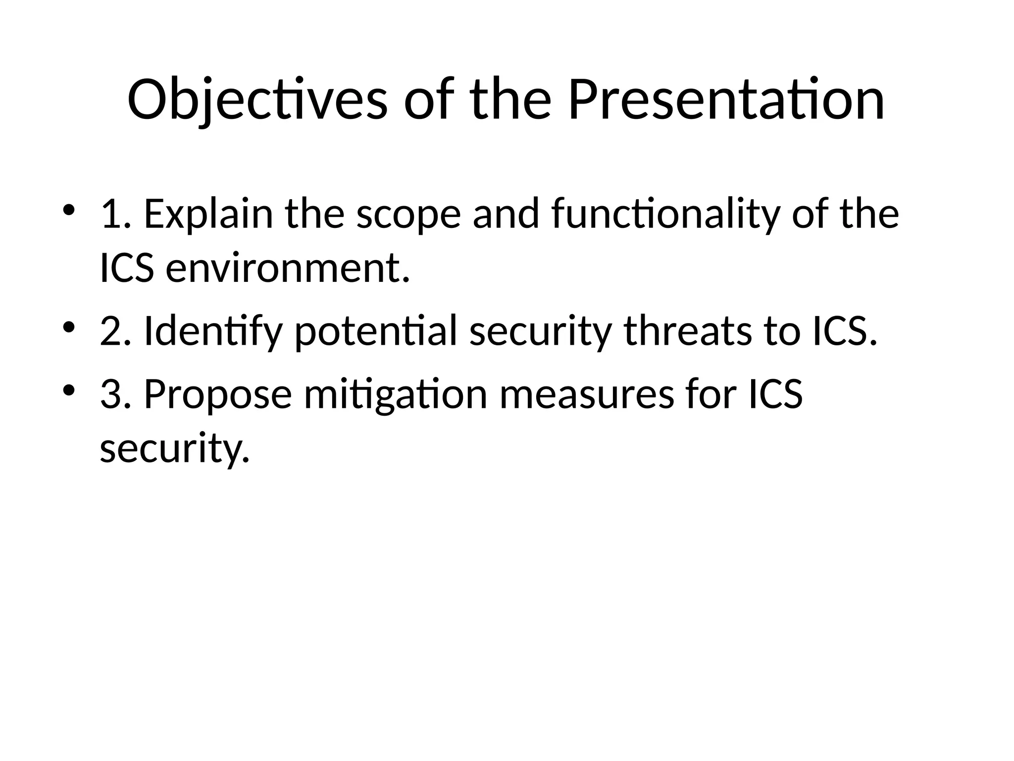 Objectives of the Presentation
• 1. Explain the scope and functionality of the
ICS environment.
• 2. Identify potential security threats to ICS.
• 3. Propose mitigation measures for ICS
security.
 