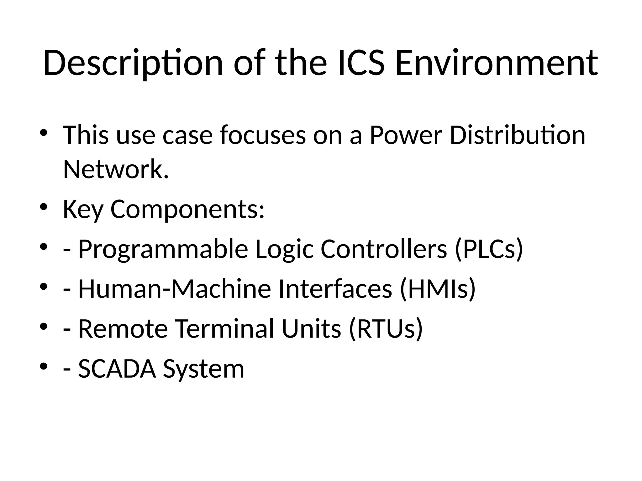 Description of the ICS Environment
• This use case focuses on a Power Distribution
Network.
• Key Components:
• - Programmable Logic Controllers (PLCs)
• - Human-Machine Interfaces (HMIs)
• - Remote Terminal Units (RTUs)
• - SCADA System
 