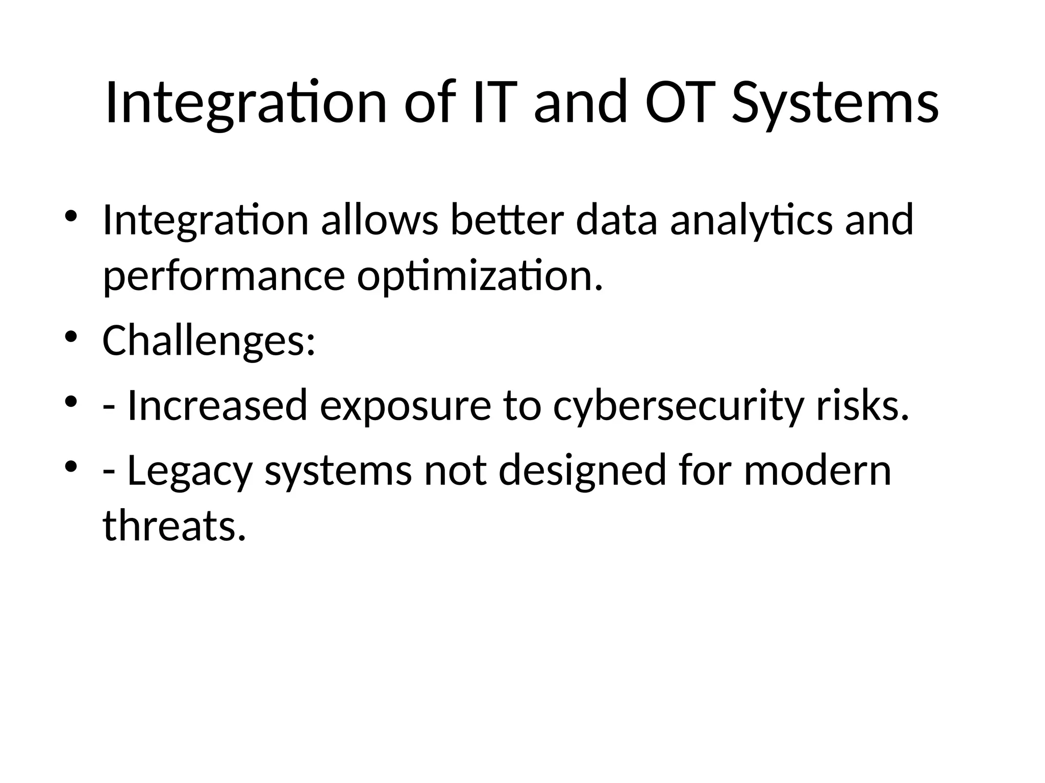 Integration of IT and OT Systems
• Integration allows better data analytics and
performance optimization.
• Challenges:
• - Increased exposure to cybersecurity risks.
• - Legacy systems not designed for modern
threats.
 
