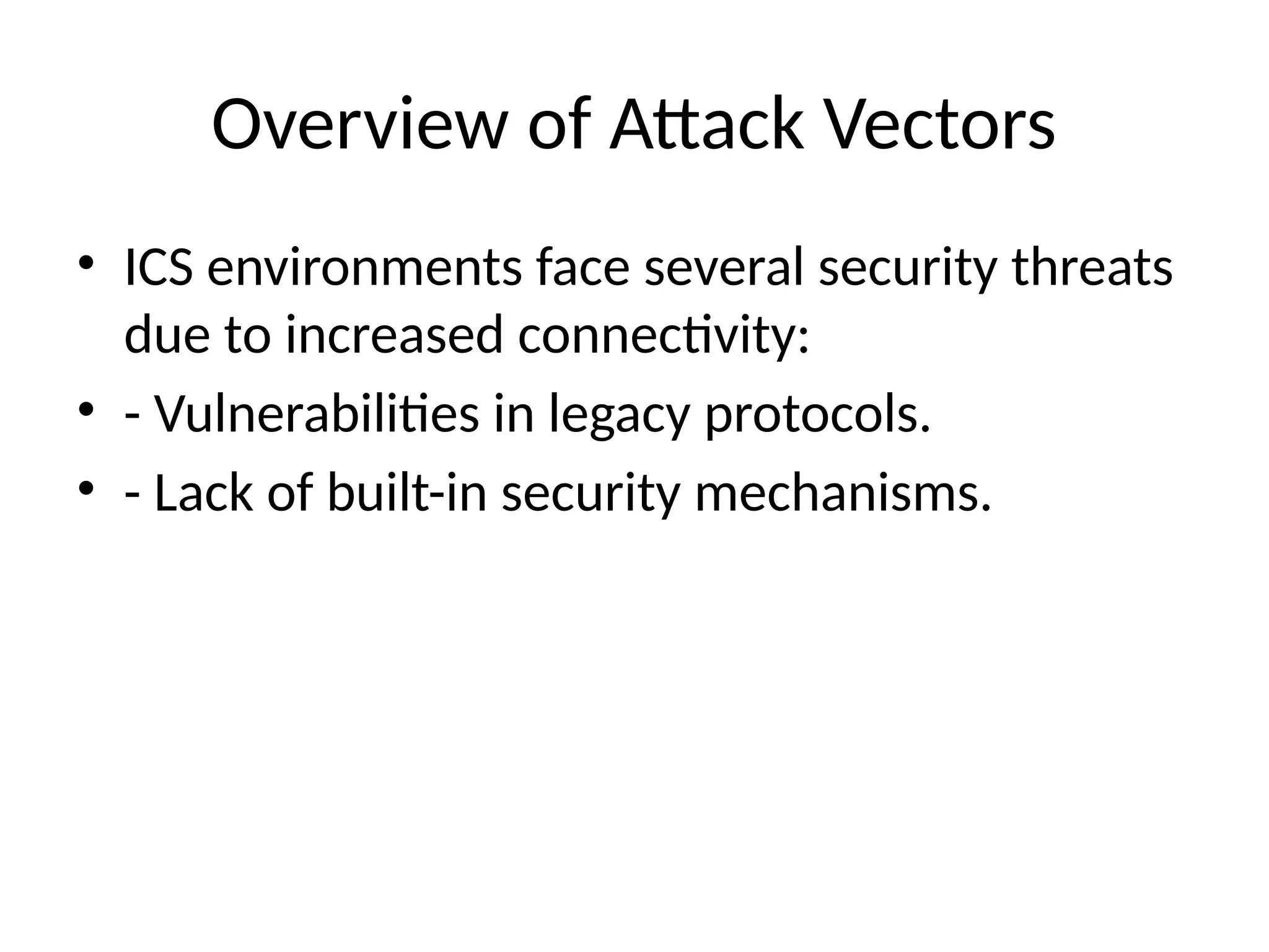 Overview of Attack Vectors
• ICS environments face several security threats
due to increased connectivity:
• - Vulnerabilities in legacy protocols.
• - Lack of built-in security mechanisms.
 