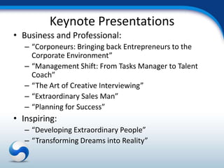 Keynote Presentations
• Business and Professional:
   – “Corponeurs: Bringing back Entrepreneurs to the
     Corporate Environment”
   – “Management Shift: From Tasks Manager to Talent
     Coach”
   – “The Art of Creative Interviewing”
   – “Extraordinary Sales Man”
   – “Planning for Success”
• Inspiring:
   – “Developing Extraordinary People”
   – “Transforming Dreams into Reality”
 