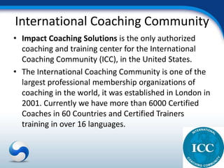 International Coaching Community
• Impact Coaching Solutions is the only authorized
  coaching and training center for the International
  Coaching Community (ICC), in the United States.
• The International Coaching Community is one of the
  largest professional membership organizations of
  coaching in the world, it was established in London in
  2001. Currently we have more than 6000 Certified
  Coaches in 60 Countries and Certified Trainers
  training in over 16 languages.
 