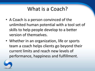 What is a Coach?
• A Coach is a person convinced of the
  unlimited human potential with a tool set of
  skills to help people develop to a better
  version of themselves.
• Whether in an organization, life or sports
  team a coach helps clients go beyond their
  current limits and reach new levels of
  performance, happiness and fulfillment.
 