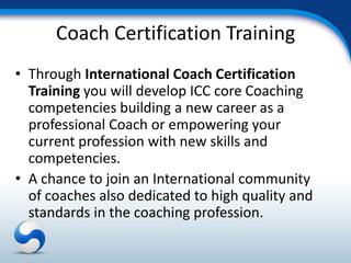 Coach Certification Training
• Through International Coach Certification
  Training you will develop ICC core Coaching
  competencies building a new career as a
  professional Coach or empowering your
  current profession with new skills and
  competencies.
• A chance to join an International community
  of coaches also dedicated to high quality and
  standards in the coaching profession.
 