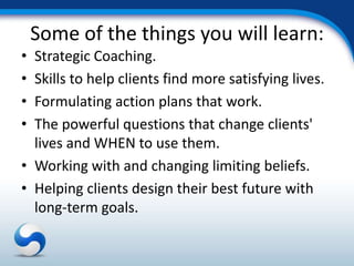Some of the things you will learn:
• Strategic Coaching.
• Skills to help clients find more satisfying lives.
• Formulating action plans that work.
• The powerful questions that change clients'
  lives and WHEN to use them.
• Working with and changing limiting beliefs.
• Helping clients design their best future with
  long-term goals.
 