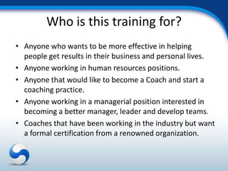 Who is this training for?
• Anyone who wants to be more effective in helping
  people get results in their business and personal lives.
• Anyone working in human resources positions.
• Anyone that would like to become a Coach and start a
  coaching practice.
• Anyone working in a managerial position interested in
  becoming a better manager, leader and develop teams.
• Coaches that have been working in the industry but want
  a formal certification from a renowned organization.
 