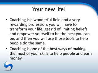 Your new life!
• Coaching is a wonderful field and a very
  rewarding profession, you will have to
  transform your life, get rid of limiting beliefs
  and empower yourself to be the best you can
  be; and then you will use those tools to help
  people do the same.
• Coaching is one of the best ways of making
  the most of your skills to help people and earn
  money.
 