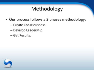 Methodology
• Our process follows a 3 phases methodology:
  – Create Consciousness.
  – Develop Leadership.
  – Get Results.
 