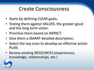 Create Consciousness
• Starts by defining CLEAR goals.
• Testing them against VALUES, the greater good
  and the long term vision.
• Prioritize them based on IMPACT.
• Give them a SMART detailed description.
• Select the top ones to develop an effective action
  PLAN.
• Review existing RESOURCES (experiences,
  knowledge, relationships, etc.)
 
