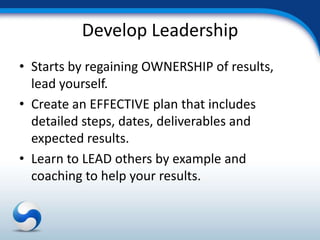 Develop Leadership
• Starts by regaining OWNERSHIP of results,
  lead yourself.
• Create an EFFECTIVE plan that includes
  detailed steps, dates, deliverables and
  expected results.
• Learn to LEAD others by example and
  coaching to help your results.
 
