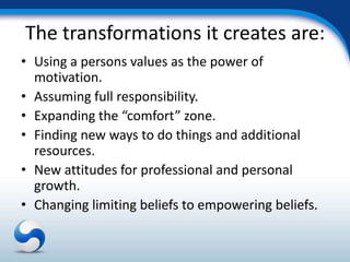 The transformations it creates are:
• Using a persons values as the power of
  motivation.
• Assuming full responsibility.
• Expanding the “comfort” zone.
• Finding new ways to do things and additional
  resources.
• New attitudes for professional and personal
  growth.
• Changing limiting beliefs to empowering beliefs.
 