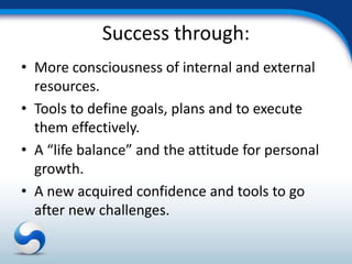 Success through:
• More consciousness of internal and external
  resources.
• Tools to define goals, plans and to execute
  them effectively.
• A “life balance” and the attitude for personal
  growth.
• A new acquired confidence and tools to go
  after new challenges.
 
