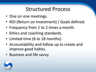 Structured Process
• One on one meetings.
• ROI (Return on Investment) / Goals defined.
• Frequency from 1 to 2 times a month.
• Ethics and coaching standards.
• Limited time (6 to 18 months).
• Accountability and follow up to create and
  improve good habits.
• Business and life savvy.
 