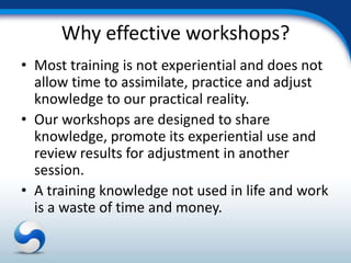 Why effective workshops?
• Most training is not experiential and does not
  allow time to assimilate, practice and adjust
  knowledge to our practical reality.
• Our workshops are designed to share
  knowledge, promote its experiential use and
  review results for adjustment in another
  session.
• A training knowledge not used in life and work
  is a waste of time and money.
 