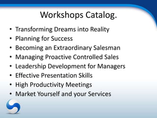Workshops Catalog.
•   Transforming Dreams into Reality
•   Planning for Success
•   Becoming an Extraordinary Salesman
•   Managing Proactive Controlled Sales
•   Leadership Development for Managers
•   Effective Presentation Skills
•   High Productivity Meetings
•   Market Yourself and your Services
 