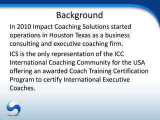 Background
In 2010 Impact Coaching Solutions started
operations in Houston Texas as a business
consulting and executive coaching firm.
ICS is the only representation of the ICC
International Coaching Community for the USA
offering an awarded Coach Training Certification
Program to certify International Executive
Coaches.
 