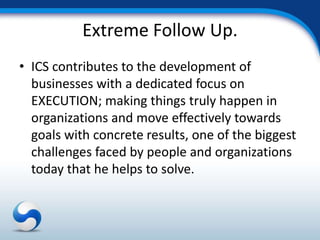 Extreme Follow Up.
• ICS contributes to the development of
  businesses with a dedicated focus on
  EXECUTION; making things truly happen in
  organizations and move effectively towards
  goals with concrete results, one of the biggest
  challenges faced by people and organizations
  today that he helps to solve.
 