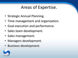 Areas of Expertise.
•   Strategic Annual Planning.
•   Time management and organization.
•   Goal execution and performance.
•   Sales team development.
•   Sales management.
•   Managers development.
•   Business development.
 