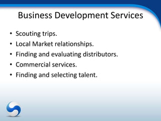 Business Development Services
•   Scouting trips.
•   Local Market relationships.
•   Finding and evaluating distributors.
•   Commercial services.
•   Finding and selecting talent.
 