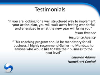 Testimonials
“If you are looking for a well structured way to implement
    your action plan, you will walk away feeling wonderful
      and energized in what the new year will bring you”
                                               Jason Jimenez
                                           Insurance Agency
    “This coaching program should be mandatory for all
     business, I highly recommend Guillermo Mendoza to
     anyone who would like to take their business to the
                           next level”
                                             Eduardo Adame
                                          HomeStart Capital
 