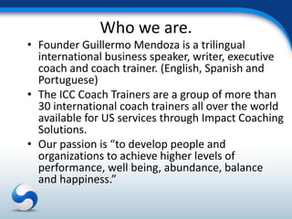 Who we are.
• Founder Guillermo Mendoza is a trilingual
  international business speaker, writer, executive
  coach and coach trainer. (English, Spanish and
  Portuguese)
• The ICC Coach Trainers are a group of more than
  30 international coach trainers all over the world
  available for US services through Impact Coaching
  Solutions.
• Our passion is “to develop people and
  organizations to achieve higher levels of
  performance, well being, abundance, balance
  and happiness.”
 