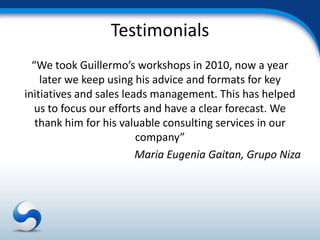 Testimonials
  “We took Guillermo’s workshops in 2010, now a year
    later we keep using his advice and formats for key
initiatives and sales leads management. This has helped
   us to focus our efforts and have a clear forecast. We
   thank him for his valuable consulting services in our
                         company”
                         Maria Eugenia Gaitan, Grupo Niza
 
