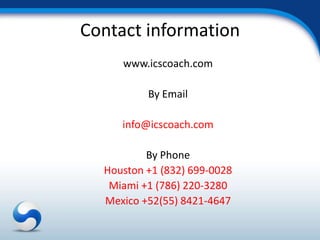 Contact information
     www.icscoach.com

          By Email

     info@icscoach.com

          By Phone
  Houston +1 (832) 699-0028
   Miami +1 (786) 220-3280
  Mexico +52(55) 8421-4647
 