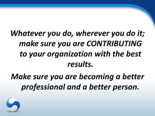 Whatever you do, wherever you do it;
 make sure you are CONTRIBUTING
 to your organization with the best
               results.
Make sure you are becoming a better
  professional and a better person.
 
