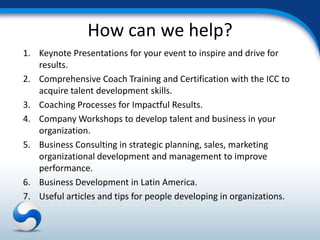 How can we help?
1. Keynote Presentations for your event to inspire and drive for
   results.
2. Comprehensive Coach Training and Certification with the ICC to
   acquire talent development skills.
3. Coaching Processes for Impactful Results.
4. Company Workshops to develop talent and business in your
   organization.
5. Business Consulting in strategic planning, sales, marketing
   organizational development and management to improve
   performance.
6. Business Development in Latin America.
7. Useful articles and tips for people developing in organizations.
 