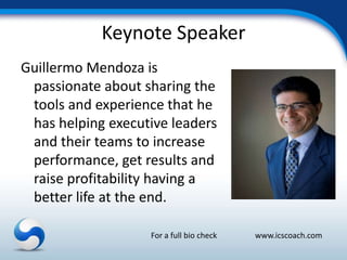 Keynote Speaker
Guillermo Mendoza is
 passionate about sharing the
 tools and experience that he
 has helping executive leaders
 and their teams to increase
 performance, get results and
 raise profitability having a
 better life at the end.

                   For a full bio check   www.icscoach.com
 
