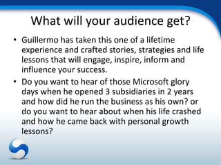 What will your audience get?
• Guillermo has taken this one of a lifetime
  experience and crafted stories, strategies and life
  lessons that will engage, inspire, inform and
  influence your success.
• Do you want to hear of those Microsoft glory
  days when he opened 3 subsidiaries in 2 years
  and how did he run the business as his own? or
  do you want to hear about when his life crashed
  and how he came back with personal growth
  lessons?
 