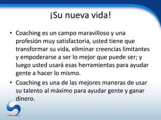 ¡Su nueva vida!
• Coaching es un campo maravilloso y una
  profesión muy satisfactoria, usted tiene que
  transformar su vida, eliminar creencias limitantes
  y empoderarse a ser lo mejor que puede ser; y
  luego usted usará esas herramientas para ayudar
  gente a hacer lo mismo.
• Coaching es una de las mejores maneras de usar
  su talento al máximo para ayudar gente y ganar
  dinero.
 