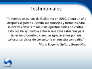 Testimoniales
“Tomamos los cursos de Guillermo en 2010, ahora un año
 después seguimos usando sus consejos y formatos para
  iniciativas clave y manejo de oportunidades de ventas.
 Esto nos ha ayudado a enfocar nuestros esfuerzos para
    tener un pronóstico claro. Le agradecemos por sus
 valiosos servicios de consultoría en nuestra compañia.”
                         Maria Eugenia Gaitan, Grupo Niza
 