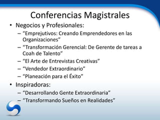 Conferencias Magistrales
• Negocios y Profesionales:
  – “Emprejutivos: Creando Emprendedores en las
    Organizaciones”
  – “Transformación Gerencial: De Gerente de tareas a
    Coah de Talento”
  – “El Arte de Entrevistas Creativas”
  – “Vendedor Extraordinario”
  – “Planeación para el Éxito”
• Inspiradoras:
  – “Desarrollando Gente Extraordinaria”
  – “Transformando Sueños en Realidades”
 