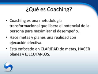 ¿Qué es Coaching?
• Coaching es una metodología
  transformacional que libera el potencial de la
  persona para maximizar el desempeño.
• Hace metas y planes una realidad con
  ejecución efectiva.
• Está enfocado en CLARIDAD de metas, HACER
  planes y EJECUTARLOS.
 
