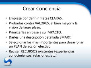 Crear Conciencia
• Empieza por definir metas CLARAS.
• Probarlas contra VALORES, el bien mayor y la
  visión de largo plazo.
• Priorizarlas en base a su IMPACTO.
• Darles una descripción detallada SMART.
• Seleccionar las más importantes para desarrollar
  un PLAN de acción efectivo.
• Revisar RECURSOS existentes (experiencias,
  conocimientos, relaciones, etc.)
 