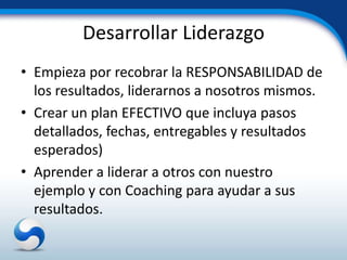 Desarrollar Liderazgo
• Empieza por recobrar la RESPONSABILIDAD de
  los resultados, liderarnos a nosotros mismos.
• Crear un plan EFECTIVO que incluya pasos
  detallados, fechas, entregables y resultados
  esperados)
• Aprender a liderar a otros con nuestro
  ejemplo y con Coaching para ayudar a sus
  resultados.
 