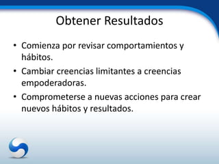 Obtener Resultados
• Comienza por revisar comportamientos y
  hábitos.
• Cambiar creencias limitantes a creencias
  empoderadoras.
• Comprometerse a nuevas acciones para crear
  nuevos hábitos y resultados.
 