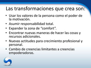 Las transformaciones que crea son:
• Usar los valores de la persona como el poder de
  la motivación.
• Asumir responsabilidad total.
• Expander la zona de “comfort”.
• Encontrar nuevas maneras de hacer las cosas y
  recursos adicionales.
• Nuevas actitudes para crecimiento profesional y
  personal.
• Cambio de creencias limitantes a creencias
  empoderadoras.
 