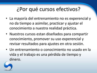 ¿Por qué cursos efectivos?
• La mayoría del entrenamiento no es experencial y
  no da tiempo a asimilar, practicar y ajustar el
  conocimiento a nuestra realidad práctica.
• Nuestros cursos estan diseñados para compartir
  conocimiento, promover su uso experencial y
  revisar resultados para ajustes en otra sesión.
• Un entrenamiento o conocimiento no usado en la
  vida y el trabajo es una pérdida de tiempo y
  dinero.
 